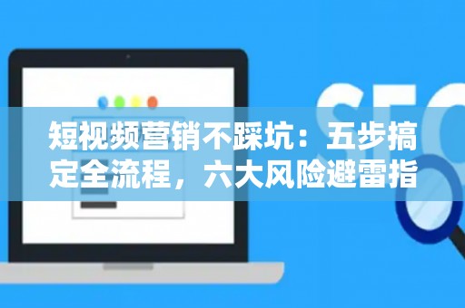 短视频营销不踩坑：五步搞定全流程，六大风险避雷指南