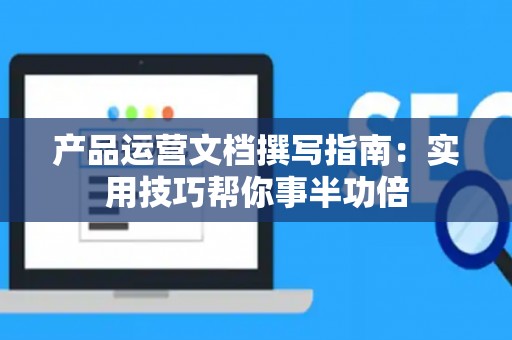 产品运营文档撰写指南：实用技巧帮你事半功倍