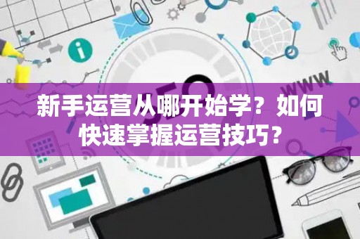 新手运营从哪开始学？如何快速掌握运营技巧？